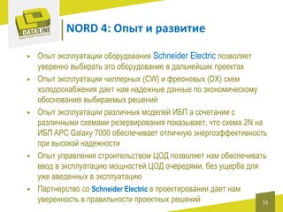 NORD 4: Опыт и развитие









Опыт эксплуатации оборудования Schneider Electric позволяет
уверенно выбирать это оборудование в дальнейших проектах
Опыт эксплуатации чиллерных (CW) и фреоновых (DX) схем
холодоснабжения дает нам надежные данные по экономическому
обоснованию выбираемых решений
Опыт эксплуатации различных моделей ИБП а сочетании с
различными схемами резервирования показывает, что схема 2N на
ИБП APC Galaxy 7000 обеспечивает отличную энергоэффективность
при высокой надежности
Опыт управления строительством ЦОД позволяет нам обеспечивать
ввод в эксплуатацию мощностей ЦОД очередями, без ущерба для
уже введенных в эксплуатацию
Партнерство со Schneider Electric в проектировании дает нам
уверенность в правильности проектных решений
15

 