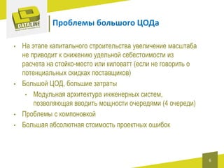 Проблемы большого ЦОДа
•

•

•
•

На этапе капитального строительства увеличение масштаба
не приводит к снижению удельной себестоимости из
расчета на стойко-место или киловатт (если не говорить о
потенциальных скидках поставщиков)
Большой ЦОД, большие затраты
• Модульная архитектура инженерных систем,
позволяющая вводить мощности очередями (4 очереди)
Проблемы с компоновкой
Большая абсолютная стоимость проектных ошибок

6

 