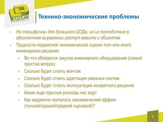 Технико-экономические проблемы
•
•

Не специфичны для большого ЦОДа, но их последствия в
абсолютном выражении растут вместе с объектом
Трудности корректной экономической оценки того или иного
инженерного решения:
• Во что обойдется закупка инженерного оборудования (самый
простой вопрос)
• Сколько будет стоить монтаж
• Сколько будет стоить адаптация смежных систем
• Сколько будет стоить эксплуатация конкретного решения
• Какие еще скрытые расходы нас ждут
• Как корректно посчитать экономический эффект
(лучший/худший/средний сценарий)?
9

 