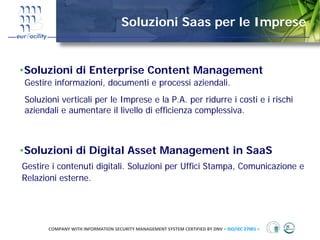 Soluzioni Saas per le Imprese


•Soluzioni di Enterprise Content Management
Gestire informazioni, documenti e processi aziendali.
Soluzioni verticali per le Imprese e la P.A. per ridurre i costi e i rischi
aziendali e aumentare il livello di efficienza complessiva.



•Soluzioni di Digital Asset Management in SaaS
Gestire i contenuti digitali. Soluzioni per Uffici Stampa, Comunicazione e
Relazioni esterne.




      COMPANY WITH INFORMATION SECURITY MANAGEMENT SYSTEM CERTIFIED BY DNV = ISO/IEC 27001 =
 