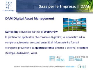 Saas per le Imprese: il DAM


DAM Digital Asset Management



Eurfacility è Business Partner di WebArrow

la piattaforma applicativa che consente di gestire, in automatico ed in

completa autonomia, crescenti quantità di informazioni e formati

eterogenei provenienti da qualsiasi fonte (interna o esterna) e canale

(Stampa, Audiovisivo, Web).




       COMPANY WITH INFORMATION SECURITY MANAGEMENT SYSTEM CERTIFIED BY DNV = ISO/IEC 27001 =
 