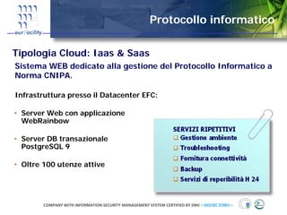 Protocollo informatico

Tipologia Cloud: Iaas & Saas
Sistema WEB dedicato alla gestione del Protocollo Informatico a
Norma CNIPA.

Infrastruttura presso il Datacenter EFC:

• Server Web con applicazione
  WebRainbow

• Server DB transazionale
  PostgreSQL 9

• Oltre 100 utenze attive




        COMPANY WITH INFORMATION SECURITY MANAGEMENT SYSTEM CERTIFIED BY DNV = ISO/IEC 27001 =
 