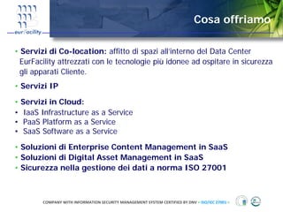 Cosa offriamo

• Servizi di Co-location: affitto di spazi all’interno del Data Center
  EurFacility attrezzati con le tecnologie più idonee ad ospitare in sicurezza
  gli apparati Cliente.
• Servizi IP

• Servizi in Cloud:
• IaaS Infrastructure as a Service
• PaaS Platform as a Service
• SaaS Software as a Service

• Soluzioni di Enterprise Content Management in SaaS
• Soluzioni di Digital Asset Management in SaaS
• Sicurezza nella gestione dei dati a norma ISO 27001



        COMPANY WITH INFORMATION SECURITY MANAGEMENT SYSTEM CERTIFIED BY DNV = ISO/IEC 27001 =
 