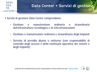 Data Center • Servizi di gestione


I Servizi di gestione Data Center comprendono:

    • Gestione      e    manutenzione       ordinaria  e    straordinaria
      dell’infrastruttura tecnologica e di telecomunicazioni

    • Gestione e manutenzione ordinaria e straordinaria degli impianti

    • Servizio di presidio diurno e notturno (con responsabilità di
      controllo degli accessi e della continuità operativa dei sistemi e
      degli impianti)




       COMPANY WITH INFORMATION SECURITY MANAGEMENT SYSTEM CERTIFIED BY DNV = ISO/IEC 27001 =
 