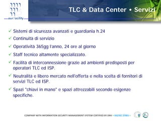 TLC & Data Center • Servizi


Sistemi di sicurezza avanzati e guardiania h.24
Continuità di servizio
Operatività 365gg l’anno, 24 ore al giorno
Staff tecnico altamente specializzato.
Facilità di interconnessione grazie ad ambienti predisposti per
operatori TLC ed ISP.
Neutralità e libero mercato nell'offerta e nella scelta di fornitori di
servizi TLC ed ISP.
Spazi "chiavi in mano" e spazi attrezzabili secondo esigenze
specifiche.



      COMPANY WITH INFORMATION SECURITY MANAGEMENT SYSTEM CERTIFIED BY DNV = ISO/IEC 27001 =
 