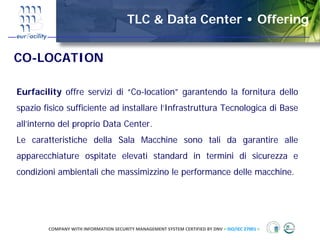 TLC & Data Center • Offering


CO-LOCATION

Eurfacility offre servizi di “Co-location” garantendo la fornitura dello
spazio fisico sufficiente ad installare l’Infrastruttura Tecnologica di Base
all’interno del proprio Data Center.
Le caratteristiche della Sala Macchine sono tali da garantire alle
apparecchiature ospitate elevati standard in termini di sicurezza e
condizioni ambientali che massimizzino le performance delle macchine.




        COMPANY WITH INFORMATION SECURITY MANAGEMENT SYSTEM CERTIFIED BY DNV = ISO/IEC 27001 =
 