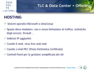 TLC & Data Center • Offering


HOSTING
 Sistemi operativi Microsoft o Unix/Linux

 Spazio disco modulare, con o senza limitazione di traffico, statistiche
 degli accessi, firewall ..

 Indirizzi IP aggiuntivi

 Caselle E-mail, virus free web mail

 Caselle e-mail PEC (Posta Elettronica Certificata)

 Controll Panel per la gestione semplificata dei siti



       COMPANY WITH INFORMATION SECURITY MANAGEMENT SYSTEM CERTIFIED BY DNV = ISO/IEC 27001 =
 