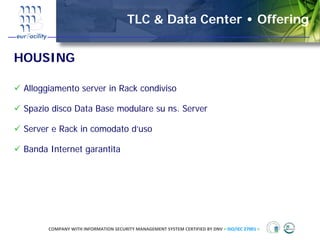 TLC & Data Center • Offering


HOUSING

 Alloggiamento server in Rack condiviso

 Spazio disco Data Base modulare su ns. Server

 Server e Rack in comodato d’uso

 Banda Internet garantita




       COMPANY WITH INFORMATION SECURITY MANAGEMENT SYSTEM CERTIFIED BY DNV = ISO/IEC 27001 =
 