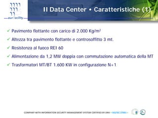 Il Data Center • Caratteristiche (1)


Pavimento flottante con carico di 2.000 Kg/m2
Altezza tra pavimento flottante e controsoffitto 3 mt.
Resistenza al fuoco REI 60
Alimentazione da 1,2 MW doppia con commutazione automatica della MT
Trasformatori MT/BT 1.600 KW in configurazione N+1




      COMPANY WITH INFORMATION SECURITY MANAGEMENT SYSTEM CERTIFIED BY DNV = ISO/IEC 27001 =
 