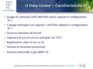 Il Data Center • Caratteristiche (2)


Gruppo di continuità (UPS) 800 KVA statico cadauno in configurazione
N+1
3 gruppi elettrogeni con capacità 1.250 KVA cadauno in configurazione
N+1
Sicurezza intrusioni ed incendi
Copertura di accessi ed aree principali con TVCC
Registrazione video 24 ore su 24
Sistema di rilevazione perimetrale

Sistema antincendio a gas INERT 55




      COMPANY WITH INFORMATION SECURITY MANAGEMENT SYSTEM CERTIFIED BY DNV = ISO/IEC 27001 =
 