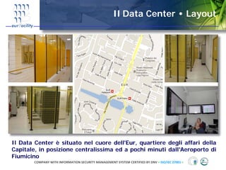 Il Data Center • Layout




Il Data Center è situato nel cuore dell'Eur, quartiere degli affari della
Capitale, in posizione centralissima ed a pochi minuti dall'Aeroporto di
Fiumicino
        COMPANY WITH INFORMATION SECURITY MANAGEMENT SYSTEM CERTIFIED BY DNV = ISO/IEC 27001 =
 