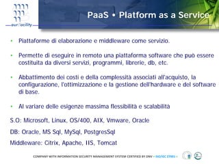 PaaS • Platform as a Service

• Piattaforme di elaborazione e middleware come servizio.

• Permette di eseguire in remoto una piattaforma software che può essere
  costituita da diversi servizi, programmi, librerie, db, etc.

• Abbattimento dei costi e della complessità associati all'acquisto, la
  configurazione, l'ottimizzazione e la gestione dell'hardware e del software
  di base.

• Al variare delle esigenze massima flessibilità e scalabilità

S.O: Microsoft, Linux, OS/400, AIX, Vmware, Oracle
DB: Oracle, MS Sql, MySql, PostgresSql
Middleware: Citrix, Apache, IIS, Tomcat

        COMPANY WITH INFORMATION SECURITY MANAGEMENT SYSTEM CERTIFIED BY DNV = ISO/IEC 27001 =
 