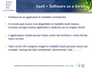 SaaS • Software as a Service

• Fornitura di un applicativo in modalità centralizzata

• Il servizio può essere reso disponibile in modalità multi istanza,
  secondo cui ogni istanza applicativa è dedicata ad un singolo cliente


• L’applicazione risiede presso il data center del fornitore e viene fornita
  come servizio


• Tipici servizi che vengono erogati in modalità SaaS possono essere per
  esempio: backup dei dati centralizzati, documentali, mail, ..........




        COMPANY WITH INFORMATION SECURITY MANAGEMENT SYSTEM CERTIFIED BY DNV = ISO/IEC 27001 =
 