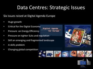 EU Data Centres: Strategic Issues 
Six issues raised at Digital Agenda Europe 
• Huge growth 
• Critical for the Digital Economy 
• Pressure on Energy Efficiency 
• Pressure on tighter SLAs and regulation 
• Still an emerging and fragmented landscape 
• A skills problem 
• Changing global competition 
 