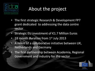 About the project 
• The first strategic Research & Development FP7 
grant dedicated to addressing the data centre 
sector 
• Strategic EU investment of €1.7 Million Euros 
• 18 month duration from 1st July 2013 
• A result of a collaborative initiative between UK, 
Netherlands and Germany 
• The first partnership between Academia, Regional 
Government and industry for the sector 
 
