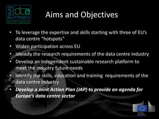 The Aims and Objectives 
• To leverage the expertise and skills starting with three of EU’s 
data centre “hotspots” 
• Widen participation across EU 
• Identify the research requirements of the data centre industry 
• Develop an independent sustainable research platform to 
meet the industry future needs 
• Identify the skills, education and training requirements of the 
data centre industry 
• Develop a Joint Action Plan (JAP) to provide an agenda for 
Europe’s data centre sector 
 
