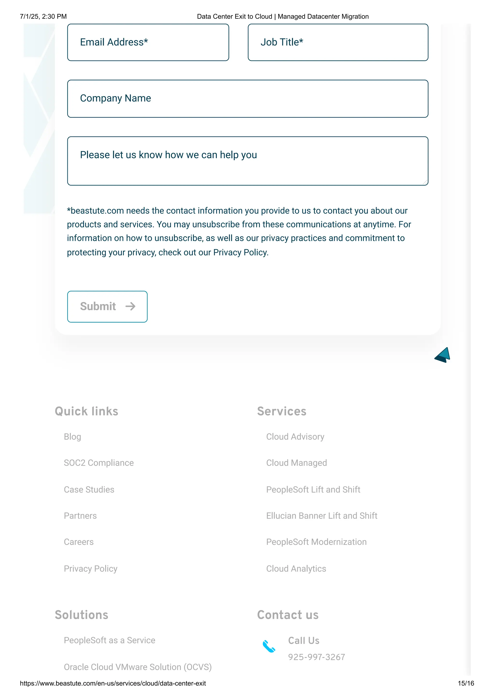 Quick links
Blog
SOC2 Compliance
Case Studies
Partners
Careers
Privacy Policy
Services
Cloud Advisory
Cloud Managed
PeopleSoft Lift and Shift
Ellucian Banner Lift and Shift
PeopleSoft Modernization
Cloud Analytics
Solutions
PeopleSoft as a Service
Oracle Cloud VMware Solution (OCVS)
Contact us
Call Us
925-997-3267
Email Address* Job Title*
Company Name
Please let us know how we can help you
*beastute.com needs the contact information you provide to us to contact you about our
products and services. You may unsubscribe from these communications at anytime. For
information on how to unsubscribe, as well as our privacy practices and commitment to
protecting your privacy, check out our Privacy Policy.
Submit 
7/1/25, 2:30 PM Data Center Exit to Cloud | Managed Datacenter Migration
https://www.beastute.com/en-us/services/cloud/data-center-exit 15/16
 