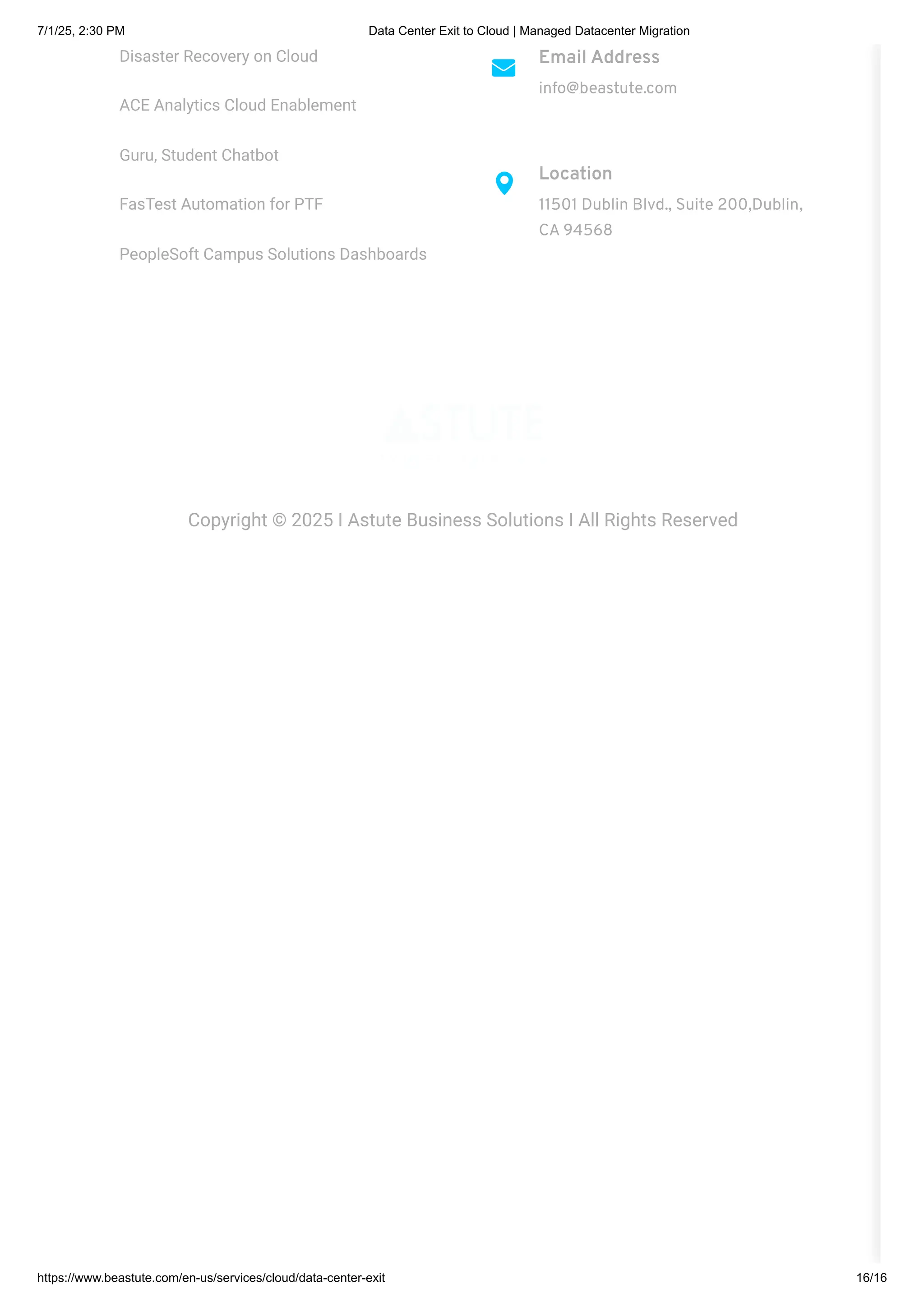 Disaster Recovery on Cloud
ACE Analytics Cloud Enablement
Guru, Student Chatbot
FasTest Automation for PTF
PeopleSoft Campus Solutions Dashboards
Email Address
info@beastute.com
Location
11501 Dublin Blvd., Suite 200,Dublin,
CA 94568
Copyright © 2025 I Astute Business Solutions I All Rights Reserved
7/1/25, 2:30 PM Data Center Exit to Cloud | Managed Datacenter Migration
https://www.beastute.com/en-us/services/cloud/data-center-exit 16/16
 