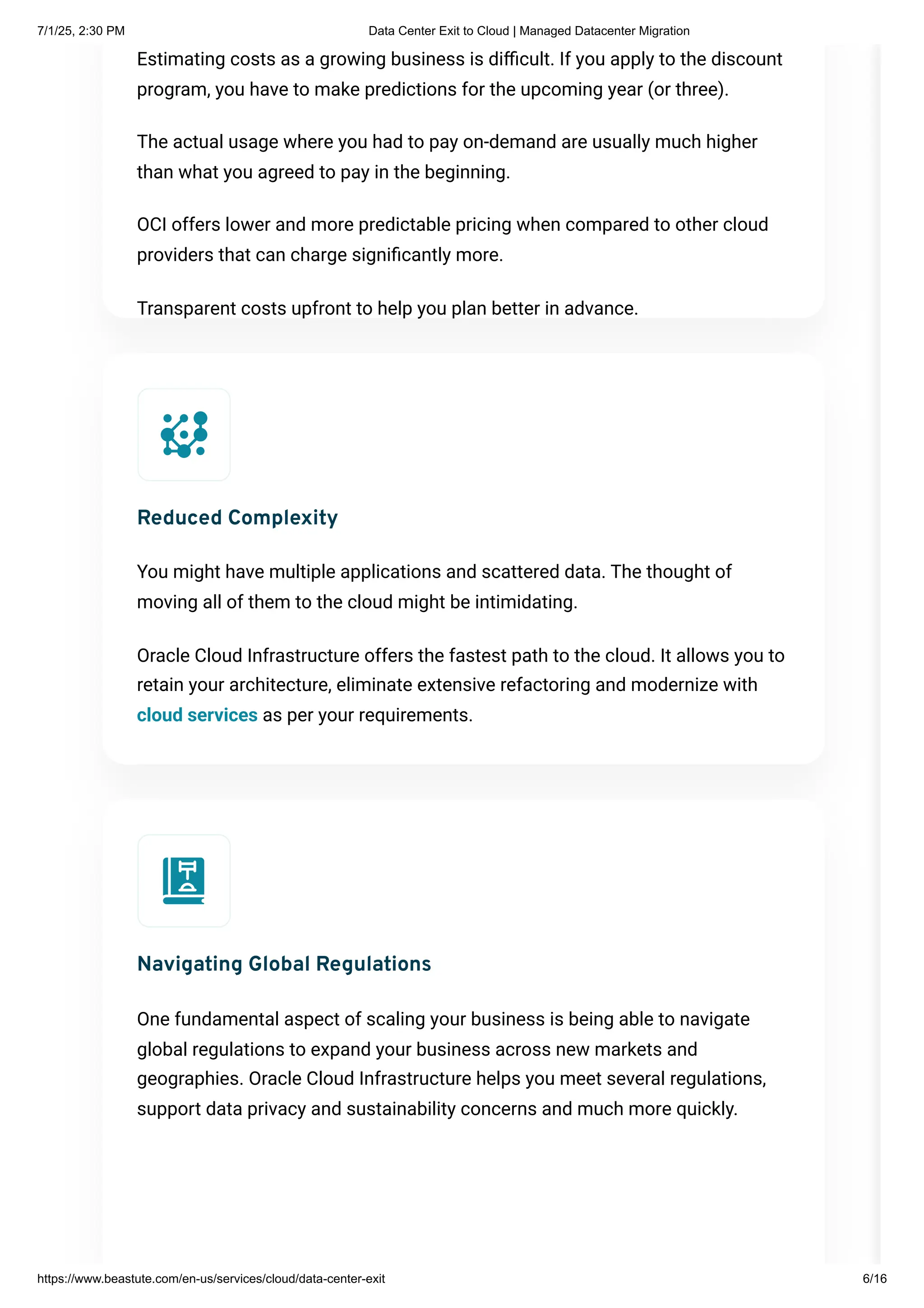 Estimating costs as a growing business is difficult. If you apply to the discount
program, you have to make predictions for the upcoming year (or three).
The actual usage where you had to pay on-demand are usually much higher
than what you agreed to pay in the beginning.
OCI offers lower and more predictable pricing when compared to other cloud
providers that can charge significantly more.
Transparent costs upfront to help you plan better in advance.
Reduced Complexity
You might have multiple applications and scattered data. The thought of
moving all of them to the cloud might be intimidating.
Oracle Cloud Infrastructure offers the fastest path to the cloud. It allows you to
retain your architecture, eliminate extensive refactoring and modernize with
cloud services as per your requirements.
Navigating Global Regulations
One fundamental aspect of scaling your business is being able to navigate
global regulations to expand your business across new markets and
geographies. Oracle Cloud Infrastructure helps you meet several regulations,
support data privacy and sustainability concerns and much more quickly.
7/1/25, 2:30 PM Data Center Exit to Cloud | Managed Datacenter Migration
https://www.beastute.com/en-us/services/cloud/data-center-exit 6/16
 