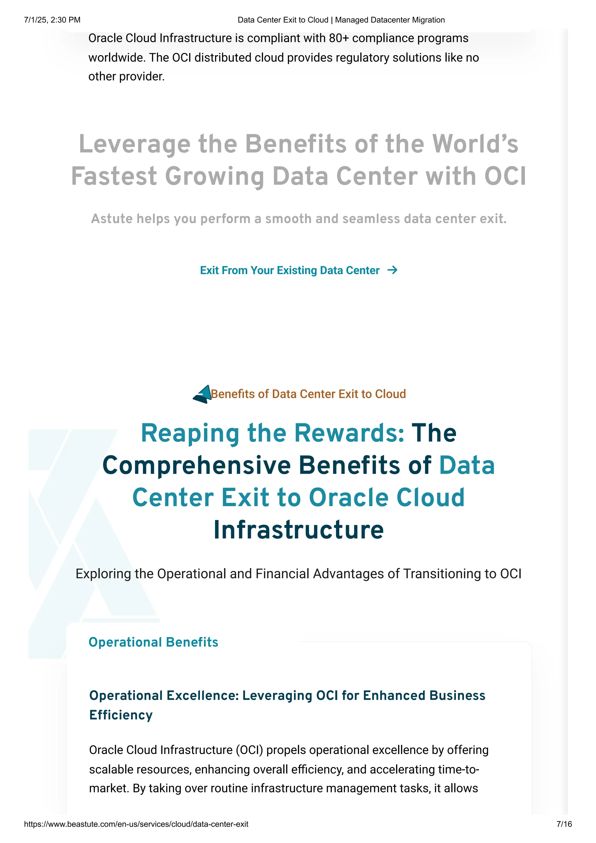 Leverage the Benefits of the World’s
Fastest Growing Data Center with OCI
Astute helps you perform a smooth and seamless data center exit.
Exit From Your Existing Data Center 
Oracle Cloud Infrastructure is compliant with 80+ compliance programs
worldwide. The OCI distributed cloud provides regulatory solutions like no
other provider.
Benefits of Data Center Exit to Cloud
Reaping the Rewards: The
Comprehensive Benefits of Data
Center Exit to Oracle Cloud
Infrastructure
Exploring the Operational and Financial Advantages of Transitioning to OCI
Operational Excellence: Leveraging OCI for Enhanced Business
Efficiency
Oracle Cloud Infrastructure (OCI) propels operational excellence by offering
scalable resources, enhancing overall efficiency, and accelerating time-to-
market. By taking over routine infrastructure management tasks, it allows
Operational Benefits
7/1/25, 2:30 PM Data Center Exit to Cloud | Managed Datacenter Migration
https://www.beastute.com/en-us/services/cloud/data-center-exit 7/16
 