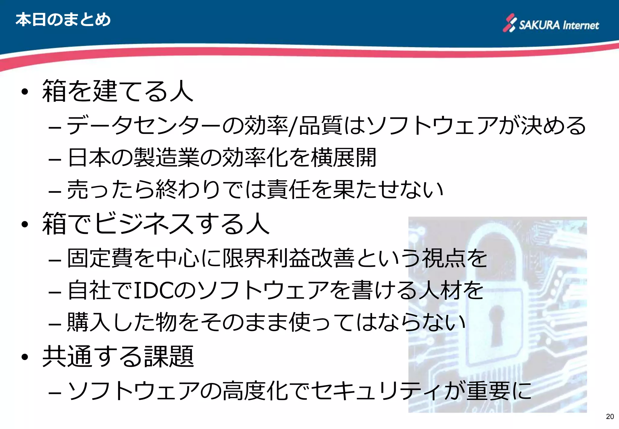 本日のまとめ
• 箱を建てる人
– データセンターの効率/品質はソフトウェアが決める
– 日本の製造業の効率化を横展開
– 売ったら終わりでは責任を果たせない
• 箱でビジネスする人
– 固定費を中心に限界利益改善という視点を
– 自社でIDCのソフトウェアを書ける人材を
– 購入した物をそのまま使ってはならない
• 共通する課題
– ソフトウェアの高度化でセキュリティが重要に
20
 