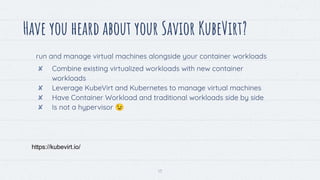 13
Have you heard about your Savior KubeVirt?
https://kubevirt.io/
run and manage virtual machines alongside your container workloads
✘ Combine existing virtualized workloads with new container
workloads
✘ Leverage KubeVirt and Kubernetes to manage virtual machines
✘ Have Container Workload and traditional workloads side by side
✘ Is not a hypervisor 😉
 