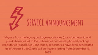 Migrate from the legacy package repositories (apt.kubernetes.io and
yum.kubernetes.io) to the Kubernetes community-hosted package
repositories (pkgs.k8s.io). The legacy repositories have been deprecated
as of August 31, 2023 and will be frozen starting from September 13,
2023
17
SERVICE Announcement
 