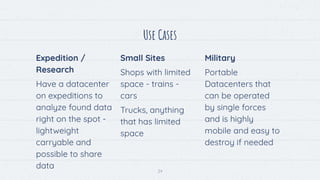 24
Use Cases
Expedition /
Research
Have a datacenter
on expeditions to
analyze found data
right on the spot -
lightweight
carryable and
possible to share
data
Small Sites
Shops with limited
space - trains -
cars
Trucks, anything
that has limited
space
Military
Portable
Datacenters that
can be operated
by single forces
and is highly
mobile and easy to
destroy if needed
 