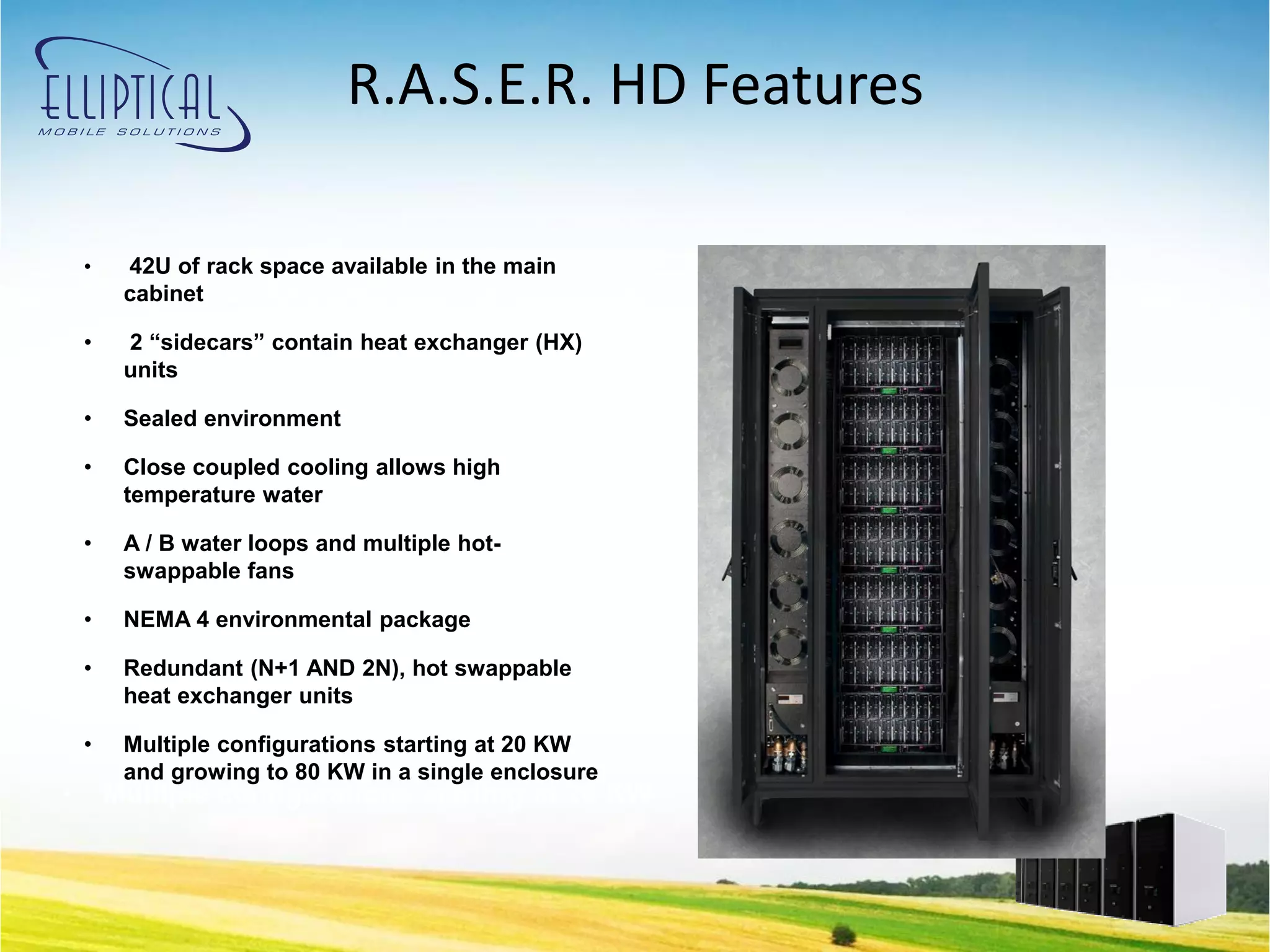 R.A.S.E.R. HD Features

    •    42U of rack space available in the main
•       Redundant (N+1 AND 2N), hot swappable
         cabinet

    •
        heat exchanger units exchanger (HX)
          2 “sidecars” contain heat
         units
•      42U of rack space available in the main
    • cabinet environment
        Sealed

• • 2Close coupled contain heat high
      “sidecars” cooling allows exchanger (HX)
     temperature water
    units
    •    A / B water loops and multiple hot-
•       Sealed environment
         swappable fans

• • Close coupled cooling allows high
      NEMA 4 environmental package
    temperature water
    •    Redundant (N+1 AND 2N), hot swappable
•       Aheat water loops and multiple hot-
         / B exchanger units
    •   swappable fans
         Multiple configurations starting at 20 KW
         and growing to 80 KW in a single enclosure
•       Multiple configurations starting at 20 KW
 