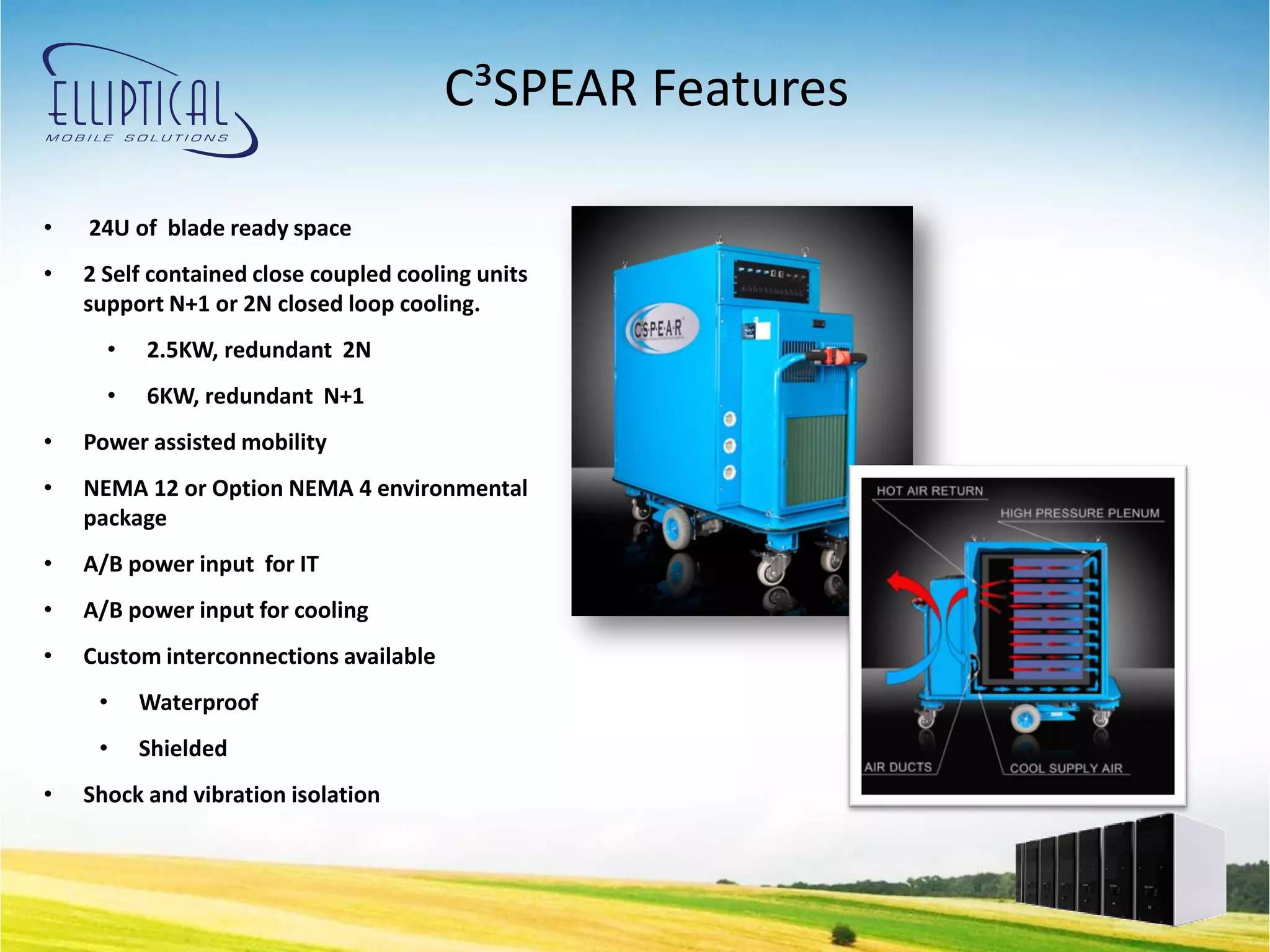 C³SPEAR Features

•   24U of blade ready space
•   2 Self contained close coupled cooling units
    support N+1 or 2N closed loop cooling.
      •   2.5KW, redundant 2N
      •   6KW, redundant N+1
•   Power assisted mobility
•   NEMA 12 or Option NEMA 4 environmental
    package
•   A/B power input for IT
•   A/B power input for cooling
•   Custom interconnections available
     •    Waterproof
     •    Shielded
•   Shock and vibration isolation
 