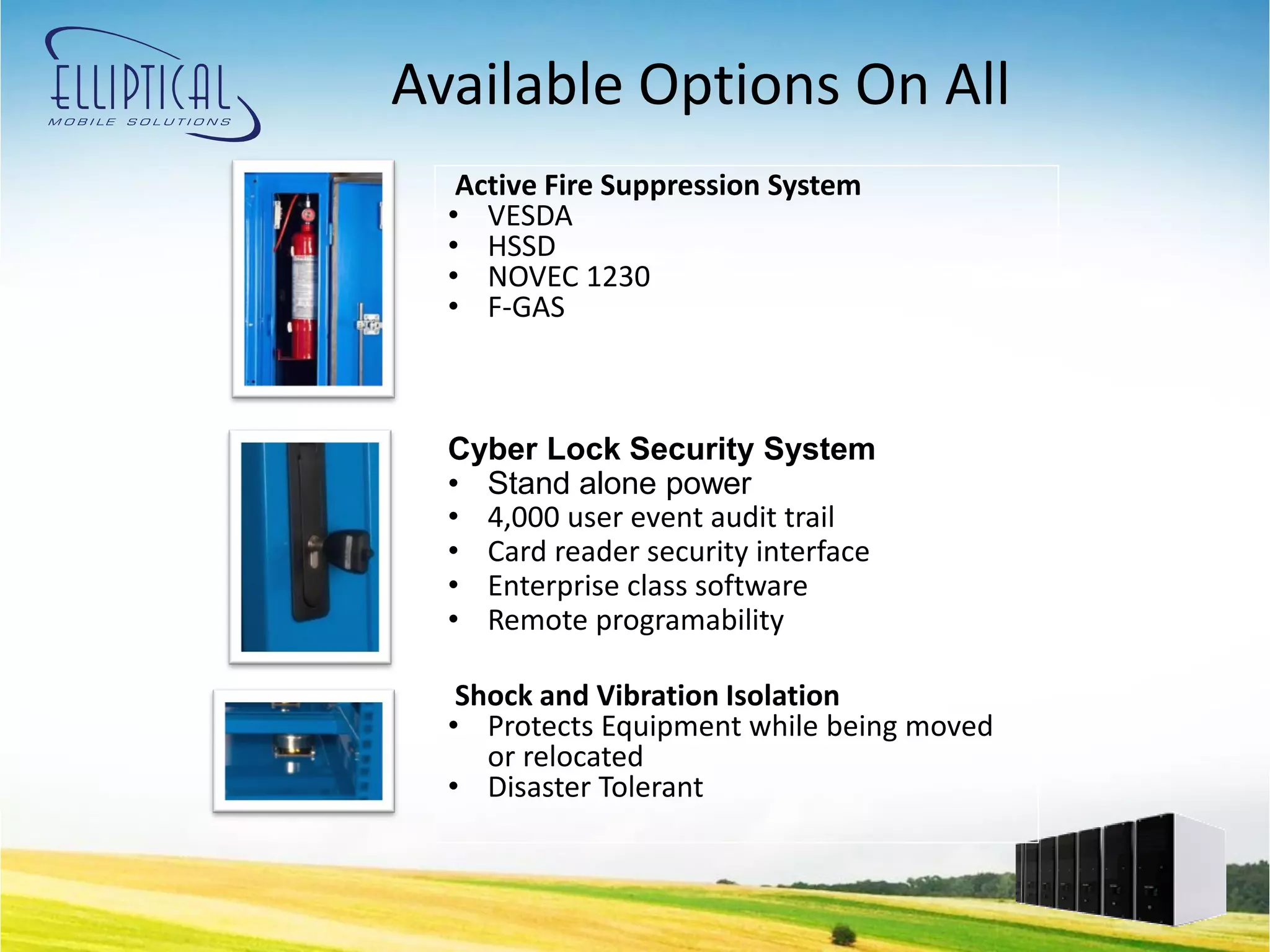 Available Options On All
   Active Fire Suppression System
  • VESDA
  • HSSD
  • NOVEC 1230
  • F-GAS



  Cyber Lock Security System
  • Stand alone power
  • 4,000 user event audit trail
  • Card reader security interface
  • Enterprise class software
  • Remote programability

   Shock and Vibration Isolation
  • Protects Equipment while being moved
     or relocated
  • Disaster Tolerant
 