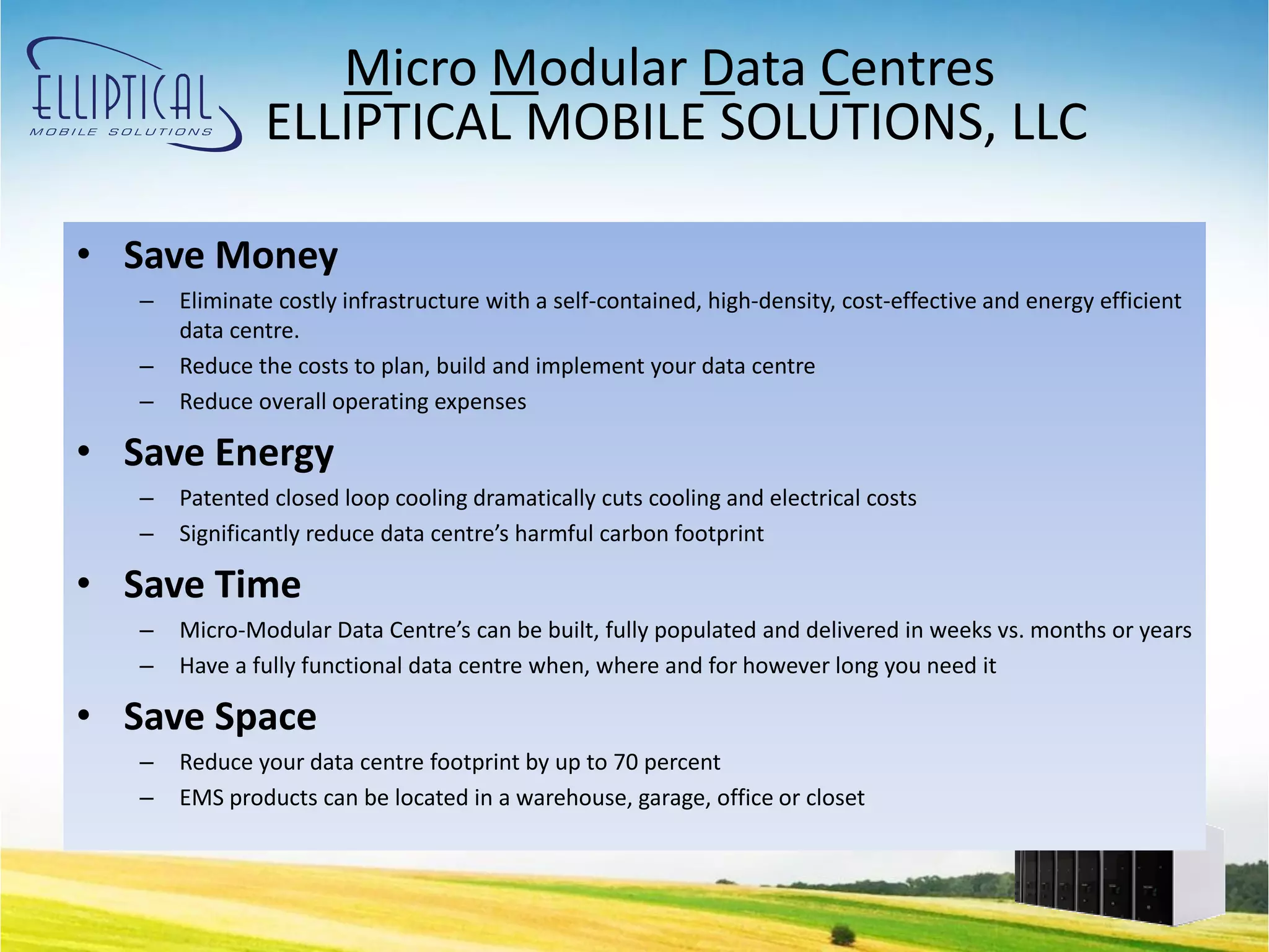 Micro Modular Data Centres
               ELLIPTICAL MOBILE SOLUTIONS, LLC

• Save Money
   –   Eliminate costly infrastructure with a self-contained, high-density, cost-effective and energy efficient
       data centre.
   –   Reduce the costs to plan, build and implement your data centre
   –   Reduce overall operating expenses

• Save Energy
   –   Patented closed loop cooling dramatically cuts cooling and electrical costs
   –   Significantly reduce data centre’s harmful carbon footprint

• Save Time
   –   Micro-Modular Data Centre’s can be built, fully populated and delivered in weeks vs. months or years
   –   Have a fully functional data centre when, where and for however long you need it

• Save Space
   –   Reduce your data centre footprint by up to 70 percent
   –   EMS products can be located in a warehouse, garage, office or closet
 