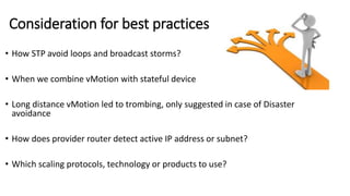 Consideration for best practices
• How STP avoid loops and broadcast storms?
• When we combine vMotion with stateful device
• Long distance vMotion led to trombing, only suggested in case of Disaster
avoidance
• How does provider router detect active IP address or subnet?
• Which scaling protocols, technology or products to use?
 