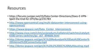 Resources
• https://forums.juniper.net/t5/Data-Center-Directions/Does-E-VPN-
Spell-the-End-for-OTV/ba-p/231783
• http://www.opencontrail.org/multi-datacenter-interconnect-using-
opencontrail/
• https://www.ipspace.net/Data_Center_Interconnects
• http://www.cisco.com/c/en/us/products/collateral/switches/catalyst-
6500-series-switches/qa_c67_494606.html
• http://demo.ipspace.net/get/X1%20Redundant%20Data%20Center%
20Internet%20Connectivity.mp4
• http://demo.ipspace.net/get/A1%20L2%20DCI%20Mythbusting.mp4
 