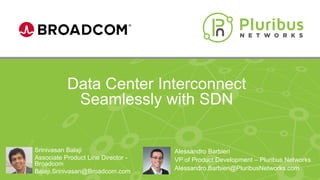 Proprietary & Confidential
Data Center Interconnect
Seamlessly with SDN
Alessandro Barbieri
VP of Product Development – Pluribus Networks
Alessandro.Barbieri@PluribusNetworks.com
Srinivasan Balaji
Associate Product Line Director -
Broadcom
Balaji.Srinivasan@Broadcom.com
 