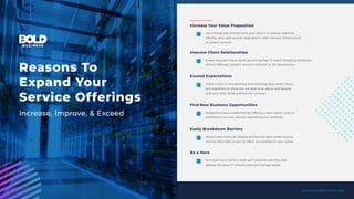 services.boldbusiness.com
Increase Your Value Proposition
Get strategically involved with your client’s IT solution needs by
offering value-add services dedicated to their network infrastructure
& support systems.
Improve Client Relationships
Create long-term loyal clients by solving their IT needs through professional
service offerings, network security solutions, & risk assessments.
Exceed Expectations
Assist in end-to-end planning and executing data center moves
and migrations to show you are able to go above and beyond
with your data center professional services.
Find New Business Opportunities
Outperform your competition by offering a more robust suite of
professional services without expanding your overhead.
Easily Breakdown Barriers
Attract new clients by offering all-inclusive data center moving
services that make it easy for them to transition to your center.
Be a Hero
Anticipate your client’s needs with migration services that
address the latest IT infrastructure and storage needs.
Reasons To
Expand Your
Service Offerings
Increase, Improve, & Exceed
 