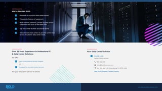 Hundreds of successful data center moves.
Thousands of pieces of equipment.
Top data center facilities around the world.
Telecommunication carriers to provide carrier-class
service for all their data center needs.
Multi-national, domestic, private & public sector
companies who trust us with their data.
We’ve Worked With
services.boldbusiness.com
Over 20 Years Experience in Professional IT
& Data Center Solutions
Ask your data center advisor for details
We Offer
or
Data Center Referral Partner Program
Branded-For-You Data Center Services
Lizzie Lulo
Senior Client Advisor
813-336-8191
llulo@boldbusiness.com
263 13th Ave S, St. Petersburg, FL 33701, USA
New York | Raleigh | Tampa | Manila
Your Data Center Advisor
 