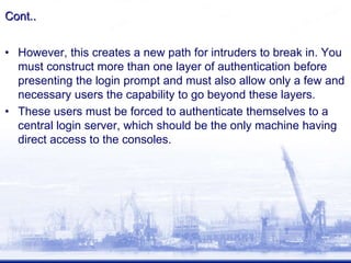 Cont..
• However, this creates a new path for intruders to break in. You
must construct more than one layer of authentication before
presenting the login prompt and must also allow only a few and
necessary users the capability to go beyond these layers.
• These users must be forced to authenticate themselves to a
central login server, which should be the only machine having
direct access to the consoles.
 
