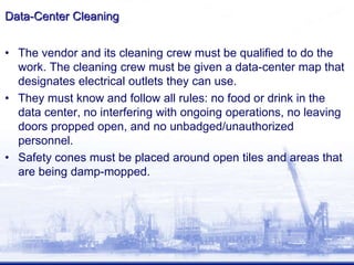 Data-Center Cleaning
• The vendor and its cleaning crew must be qualified to do the
work. The cleaning crew must be given a data-center map that
designates electrical outlets they can use.
• They must know and follow all rules: no food or drink in the
data center, no interfering with ongoing operations, no leaving
doors propped open, and no unbadged/unauthorized
personnel.
• Safety cones must be placed around open tiles and areas that
are being damp-mopped.
 
