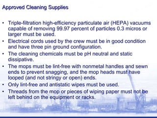 Approved Cleaning Supplies
• Triple-filtration high-efficiency particulate air (HEPA) vacuums
capable of removing 99.97 percent of particles 0.3 micros or
larger must be used.
• Electrical cords used by the crew must be in good condition
and have three pin ground configuration.
• The cleaning chemicals must be pH neutral and static
dissipative.
• The mops must be lint-free with nonmetal handles and sewn
ends to prevent snagging, and the mop heads must have
looped (and not stringy or open) ends.
• Only lint-free and antistatic wipes must be used.
• Threads from the mop or pieces of wiping paper must not be
left behind on the equipment or racks.
 