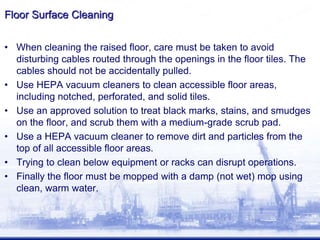 Floor Surface Cleaning
• When cleaning the raised floor, care must be taken to avoid
disturbing cables routed through the openings in the floor tiles. The
cables should not be accidentally pulled.
• Use HEPA vacuum cleaners to clean accessible floor areas,
including notched, perforated, and solid tiles.
• Use an approved solution to treat black marks, stains, and smudges
on the floor, and scrub them with a medium-grade scrub pad.
• Use a HEPA vacuum cleaner to remove dirt and particles from the
top of all accessible floor areas.
• Trying to clean below equipment or racks can disrupt operations.
• Finally the floor must be mopped with a damp (not wet) mop using
clean, warm water.
 