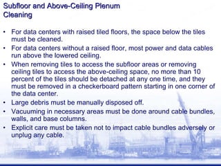 Subfloor and Above-Ceiling Plenum
Cleaning
• For data centers with raised tiled floors, the space below the tiles
must be cleaned.
• For data centers without a raised floor, most power and data cables
run above the lowered ceiling.
• When removing tiles to access the subfloor areas or removing
ceiling tiles to access the above-ceiling space, no more than 10
percent of the tiles should be detached at any one time, and they
must be removed in a checkerboard pattern starting in one corner of
the data center.
• Large debris must be manually disposed off.
• Vacuuming in necessary areas must be done around cable bundles,
walls, and base columns.
• Explicit care must be taken not to impact cable bundles adversely or
unplug any cable.
 