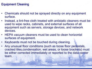 Equipment Cleaning
• Chemicals should not be sprayed directly on any equipment
surface.
• Instead, a lint-free cloth treated with antistatic cleaners must be
used to wipe racks, cabinets, and external surfaces of all
equipment such as servers, storage devices, and network
devices.
• HEPA vacuum cleaners must be used to clean horizontal
surfaces of equipment.
• Keyboards must not be touched during cleaning.
• Any unusual floor conditions (such as loose floor pedestals,
cracked tiles,condensation, wet areas, or loose brackets) must
be either corrected immediately or reported to the data-center
team.
 