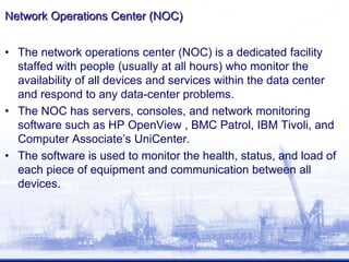 Network Operations Center (NOC)
• The network operations center (NOC) is a dedicated facility
staffed with people (usually at all hours) who monitor the
availability of all devices and services within the data center
and respond to any data-center problems.
• The NOC has servers, consoles, and network monitoring
software such as HP OpenView , BMC Patrol, IBM Tivoli, and
Computer Associate’s UniCenter.
• The software is used to monitor the health, status, and load of
each piece of equipment and communication between all
devices.
 