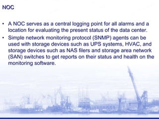 NOC
• A NOC serves as a central logging point for all alarms and a
location for evaluating the present status of the data center.
• Simple network monitoring protocol (SNMP) agents can be
used with storage devices such as UPS systems, HVAC, and
storage devices such as NAS filers and storage area network
(SAN) switches to get reports on their status and health on the
monitoring software.
 