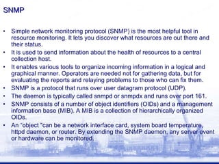 SNMP
• Simple network monitoring protocol (SNMP) is the most helpful tool in
resource monitoring. It lets you discover what resources are out there and
their status.
• It is used to send information about the health of resources to a central
collection host.
• It enables various tools to organize incoming information in a logical and
graphical manner. Operators are needed not for gathering data, but for
evaluating the reports and relaying problems to those who can fix them.
• SNMP is a protocol that runs over user datagram protocol (UDP).
• The daemon is typically called snmpd or snmpdx and runs over port 161.
• SNMP consists of a number of object identifiers (OIDs) and a management
information base (MIB). A MIB is a collection of hierarchically organized
OIDs.
• An “object "can be a network interface card, system board temperature,
httpd daemon, or router. By extending the SNMP daemon, any server event
or hardware can be monitored.
 