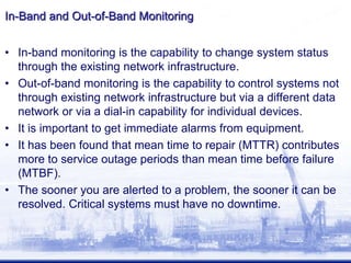 In-Band and Out-of-Band Monitoring
• In-band monitoring is the capability to change system status
through the existing network infrastructure.
• Out-of-band monitoring is the capability to control systems not
through existing network infrastructure but via a different data
network or via a dial-in capability for individual devices.
• It is important to get immediate alarms from equipment.
• It has been found that mean time to repair (MTTR) contributes
more to service outage periods than mean time before failure
(MTBF).
• The sooner you are alerted to a problem, the sooner it can be
resolved. Critical systems must have no downtime.
 