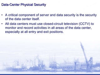 Data-Center Physical Security
• A critical component of server and data security is the security
of the data center itself.
• All data centers must use closed-circuit television (CCTV) to
monitor and record activities in all areas of the data center,
especially at all entry and exit positions.
 
