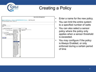 Creating a Policy
•
•
•
•
Enter a name for the new policy.
You can limit the entire system
to a specified number of watts
You can also select a sensor
policy where the policy only
applies when a sensor threshold
is exceeded.
You may configure if the policy
is Always Enabled, or only
enforced during a certain period
of time
4