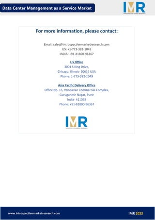Data Center Management as a Service Market
www.introspectivemarketresearch.com IMR 2023
For more information, please contact:
Email: sales@introspectivemarketresearch.com
US: +1-773-382-1049
INDIA: +91-81800-96367
US Office
3001 S King Drive,
Chicago, Illinois- 60616 USA
Phone: 1-773-382-1049
Asia Pacific Delivery Office
Office No. 15, Vrindavan Commercial Complex,
Guruganesh Nagar, Pune
India- 411038
Phone: +91-81800-96367
 